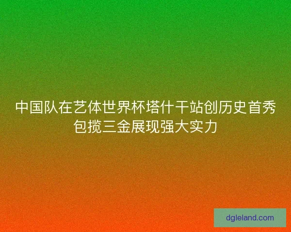 中国队在艺体世界杯塔什干站创历史首秀包揽三金展现强大实力